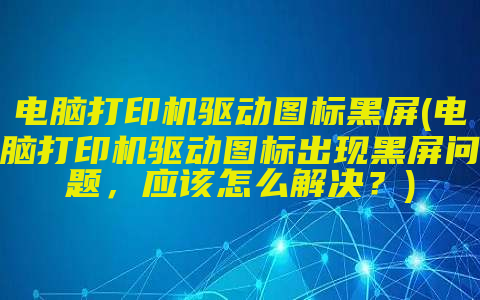 电脑打印机驱动图标黑屏(电脑打印机驱动图标出现黑屏问题，应该怎么解决？)